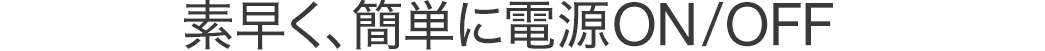 素早く、簡単に電源ON/OFF