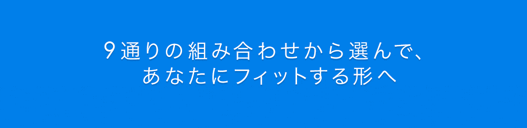 9通りの組み合わせから選んで、あなたにフィットする形