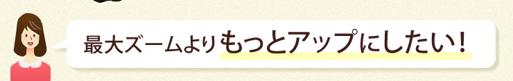 最大ズームよりもっとアップしたい