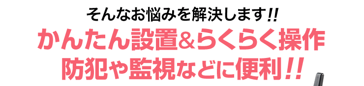 そんなお悩みを解決します かんたん設置＆らくらく操作 防犯や監視などに便利