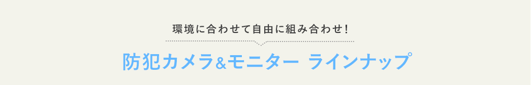 環境に合わせて自由に組み合わせ 防犯カメラ&モニター ラインナップ