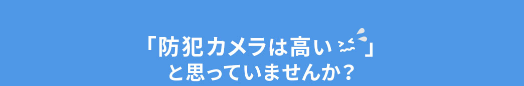 「防犯カメラは高い」と思っていませんか？