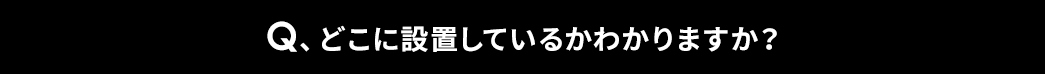 Q、どこに設置しているかわかりますか？