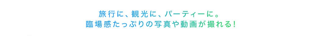 旅行に、観光に、パーティーに 臨場感たっぷりの写真や動画が撮れる