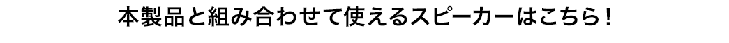 本製品と組み合わせて使えるスピーカーはこちら！