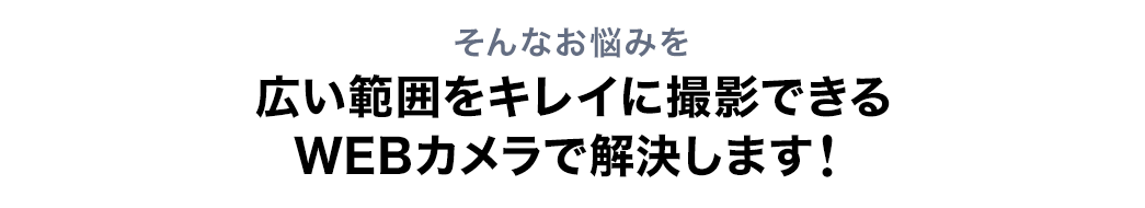 そんなお悩みを広い範囲をキレイに撮影できるWEBカメラで解決します