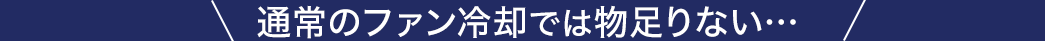 通常のファン冷却では物足りない・・・