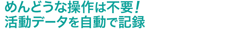 めんどうな操作は不要　活動データを自動で記録