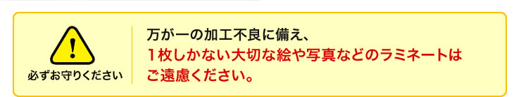 万が一の加工不良に備え、1枚しかない大切な絵や写真などのラミネートはご遠慮ください