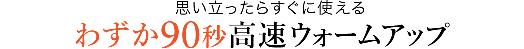 思い立ったらすぐに使える わずか90秒高速ウォームアップ