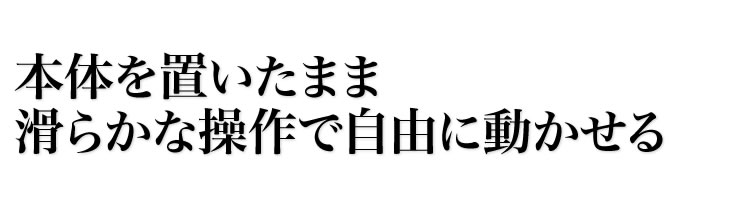 本体を置いたまま滑らかな操作で自由に動かせる