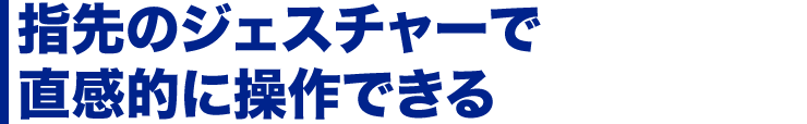 指先のジェスチャーで直感的に操作できる