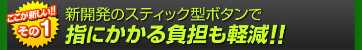 新開発のスティック型ボタンで指にかかる負担も軽減！！