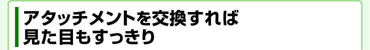 アタッチメントを交換すれば見た目もすっきり