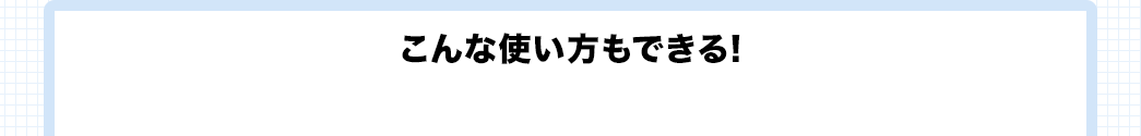 こんな使い方もできる！