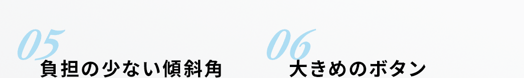 05 負担の少ない傾斜角 06 大きめのボタン