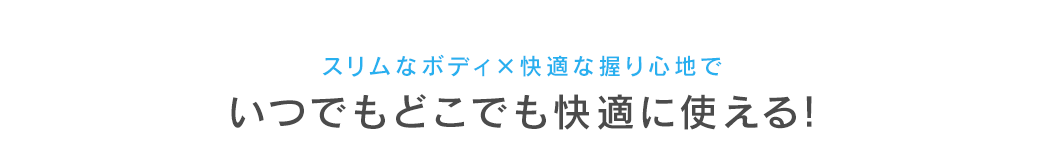 スリムなボディ×快適な握り心地で いつでもどこでも快適に使える！