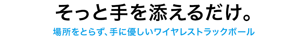 そっと手を添えるだけ。 場所をとらず、手に優しいワイヤレストラックボール