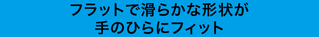 フラットで滑らかな形状が手のひらにフィット