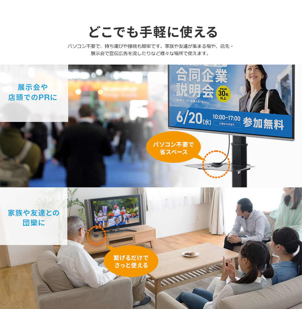 パソコン不要で、持ち運びや接続も簡単です。家族や友達が集まる場や、店先・展示会で宣伝広告を流したりなど様々な場所で使えます。