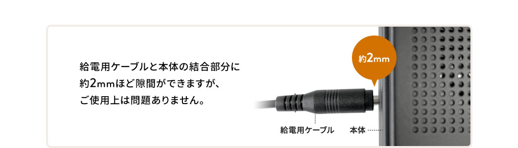 給電用ケーブルと本体の結合部分に約2mmほど隙間ができますが、ご使用上は問題ありません。