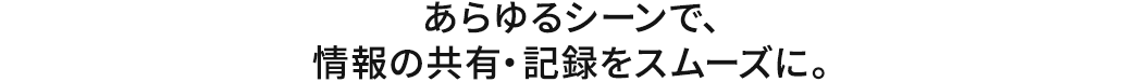 あらゆるシーンで、情報の共有・記録をスムーズに