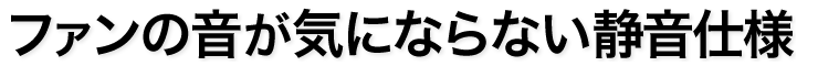 ファンの音が気にならない静音仕様