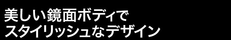 美しい鏡面ボディでスタイリッシュなデザイン