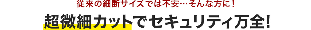 従来の細断サイズでは不安…そんな方に！超微細カットでセキュリティ万全!