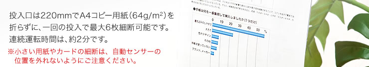 投入口は220mmでA4コピー用紙を折らずに、一回の投入で最大6枚細断可能です