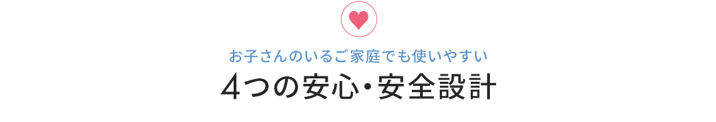 お子さんのいるご家庭でも使いやすい4つの安心・安全設計