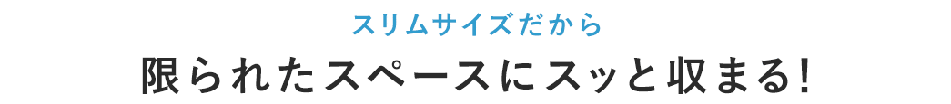 スリムサイズだから 限られたスペースにスッと収まる！