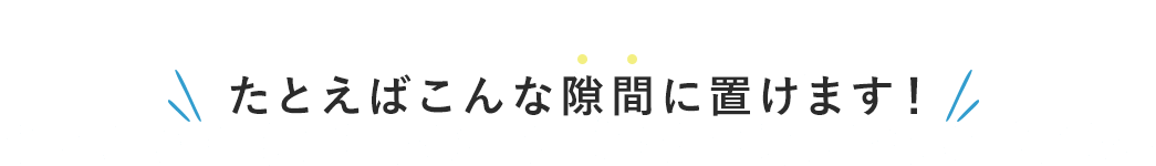 たとえばこんな隙間に置けます！