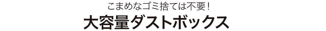 こまめなゴミ捨ては不要 大容量ダストボックス