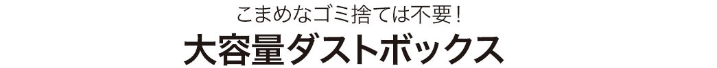 こまめなゴミ捨ては不要 大容量ダストボックス