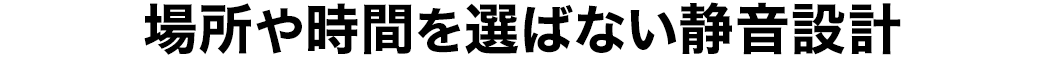 場所や時間を選ばない静音設計