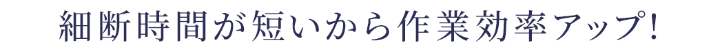 細断時間が短いから作業効率アップ