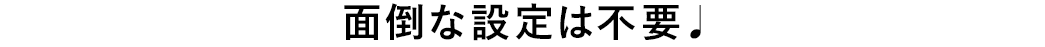 面倒な設定は不要