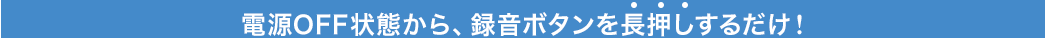 電源OFF状態から、録音ボタンを長押しするだけ