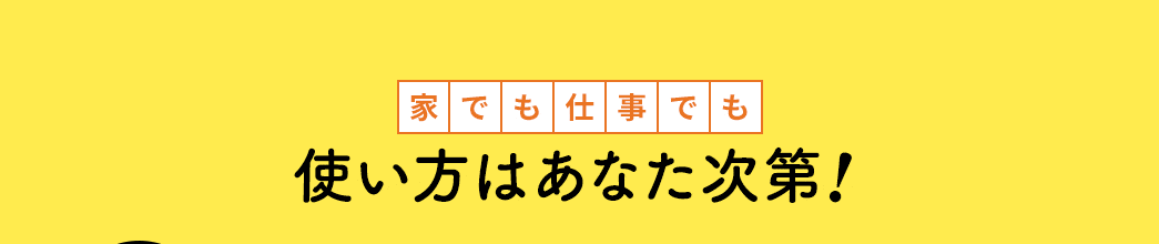 家でも仕事でも 使い方はあなた次第