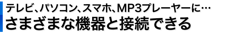 テレビ、パソコン、スマホ、MP3プレーヤーに　さまざまな機器と接続できる