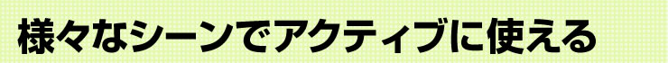 様々なシーンでアクティブに使える