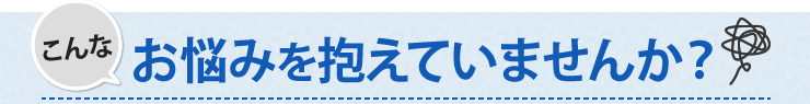 こんなお悩みを抱えていませんか