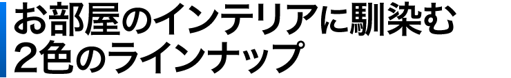 お部屋のインテリアに馴染む2色のラインナップ