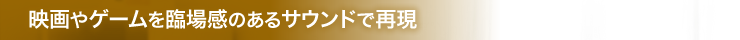 映画やゲームを臨場感のあるサウンドで再現