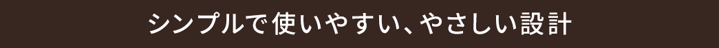 シンプルで使いやすい、やさしい設計