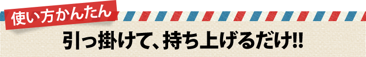 使い方かんたん　引っ掛けて、持ち上げるだけ