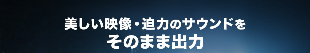 美しい映像・迫力のサウンドをそのまま出力