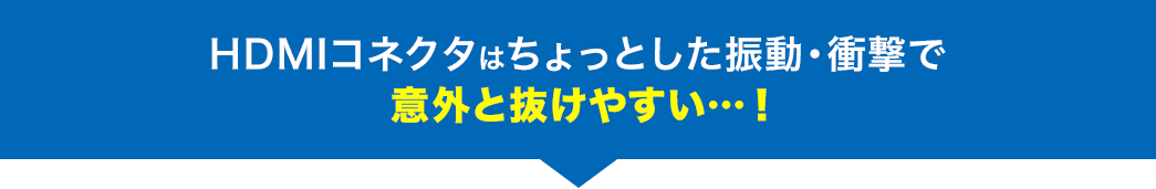 HDMIコネクタはちょっとした振動・衝撃で 意外と抜けやすい