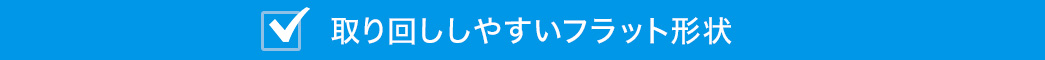 取り回ししやすいフラット形状